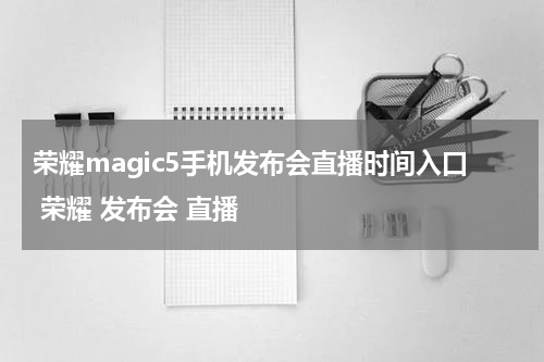 荣耀magic5手机发布会直播时间入口 荣耀 发布会 直播