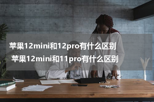苹果12mini和12pro有什么区别 苹果12mini和11pro有什么区别