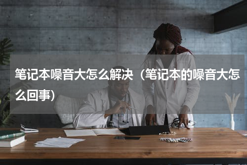 笔记本噪音大怎么解决（笔记本的噪音大怎么回事）