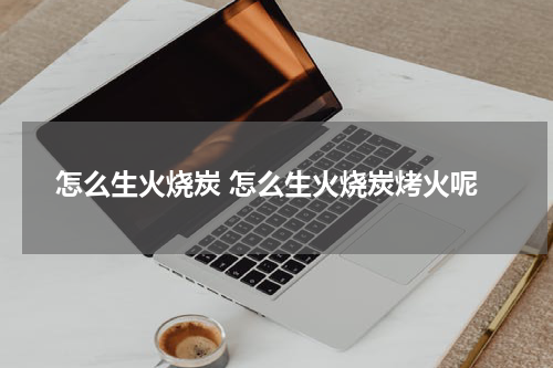 怎么生火烧炭 怎么生火烧炭烤火呢
