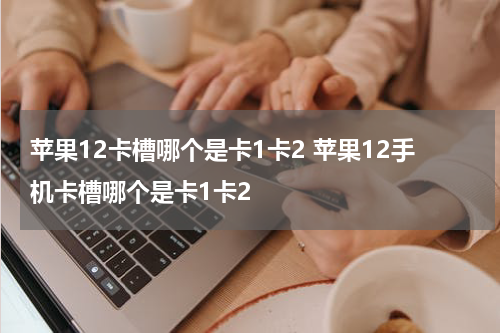 苹果12卡槽哪个是卡1卡2 苹果12手机卡槽哪个是卡1卡2