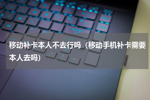 移动补卡本人不去行吗（移动手机补卡需要本人去吗）