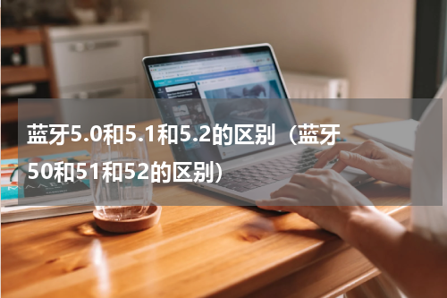 蓝牙5.0和5.1和5.2的区别（蓝牙50和51和52的区别）