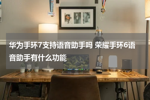 华为手环7支持语音助手吗 荣耀手环6语音助手有什么功能