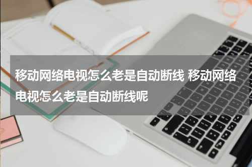 移动网络电视怎么老是自动断线 移动网络电视怎么老是自动断线呢
