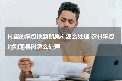 村里的承包地到期果树怎么处理 农村承包地到期果树怎么处理