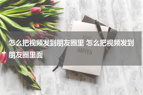 怎么把视频发到朋友圈里 怎么把视频发到朋友圈里面