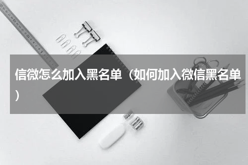 信微怎么加入黑名单（如何加入微信黑名单）