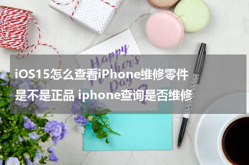 iOS15怎么查看iPhone维修零件是不是正品 iphone查询是否维修