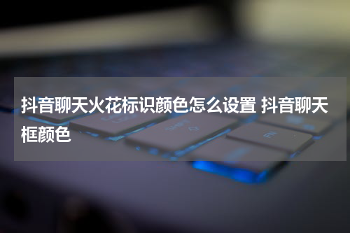 抖音聊天火花标识颜色怎么设置 抖音聊天框颜色