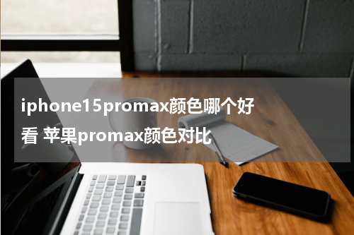 iphone15promax颜色哪个好看 苹果promax颜色对比
