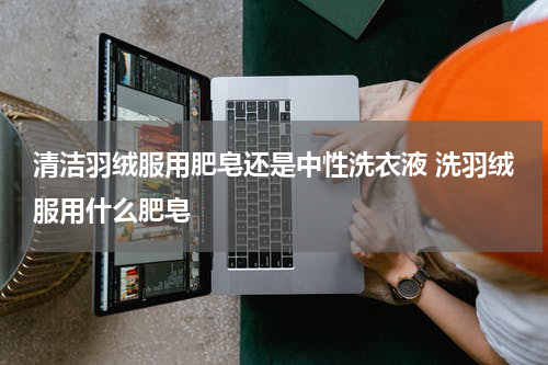 清洁羽绒服用肥皂还是中性洗衣液 洗羽绒服用什么肥皂