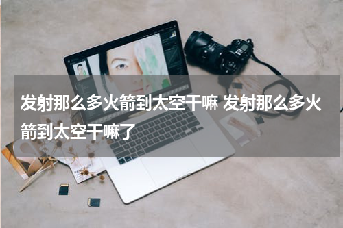 发射那么多火箭到太空干嘛 发射那么多火箭到太空干嘛了