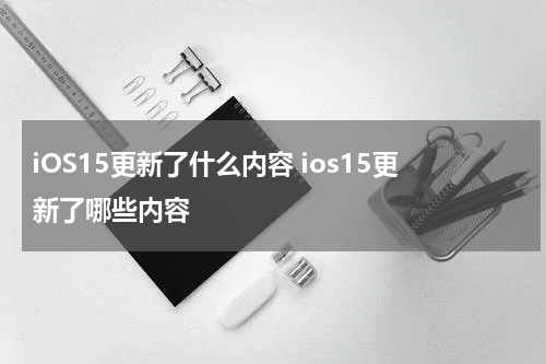 iOS15更新了什么内容 ios15更新了哪些内容