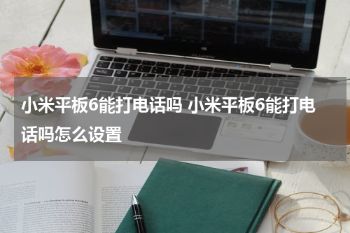 小米平板6能打电话吗 小米平板6能打电话吗怎么设置
