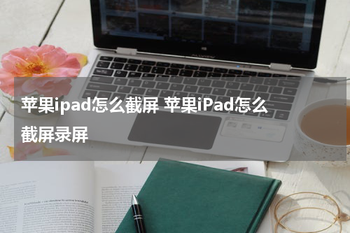 苹果ipad怎么截屏 苹果iPad怎么截屏录屏
