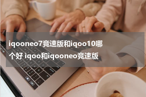 iqooneo7竞速版和iqoo10哪个好 iqoo和iqooneo竞速版