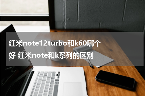 红米note12turbo和k60哪个好 红米note和k系列的区别