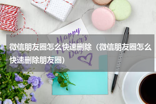 微信朋友圈怎么快速删除（微信朋友圈怎么快速删除朋友圈）