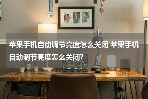 苹果手机自动调节亮度怎么关闭 苹果手机自动调节亮度怎么关闭?