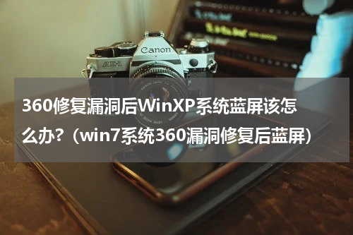 360修复漏洞后WinXP系统蓝屏该怎么办?（win7系统360漏洞修复后蓝屏）