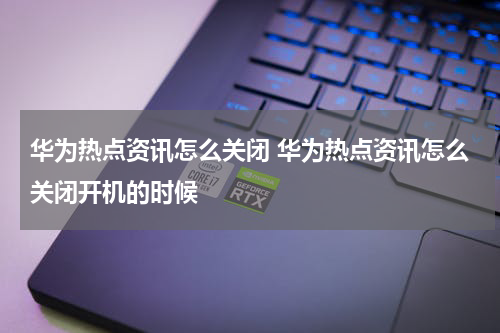 华为热点资讯怎么关闭 华为热点资讯怎么关闭开机的时候
