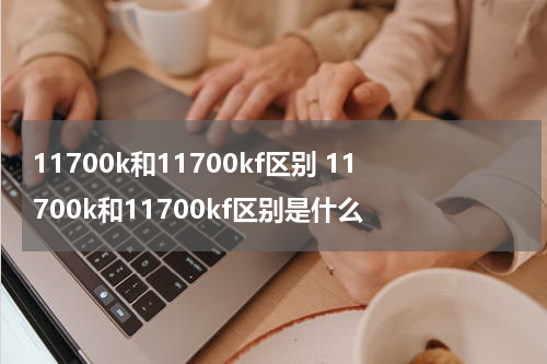 11700k和11700kf区别 11700k和11700kf区别是什么