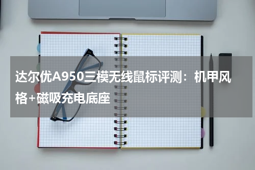 达尔优A950三模无线鼠标评测：机甲风格+磁吸充电底座