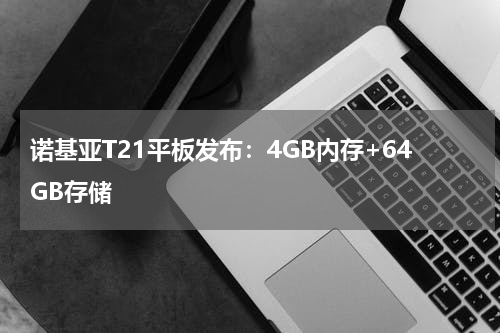 诺基亚T21平板发布：4GB内存+64GB存储
