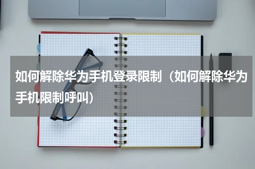 如何解除华为手机登录限制（如何解除华为手机限制呼叫）
