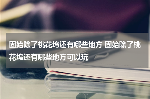 固始除了桃花坞还有哪些地方 固始除了桃花坞还有哪些地方可以玩