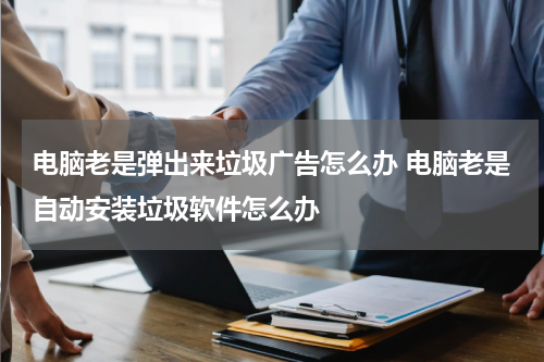 电脑老是弹出来垃圾广告怎么办 电脑老是自动安装垃圾软件怎么办