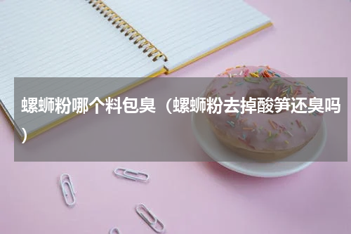 螺蛳粉哪个料包臭（螺蛳粉去掉酸笋还臭吗）
