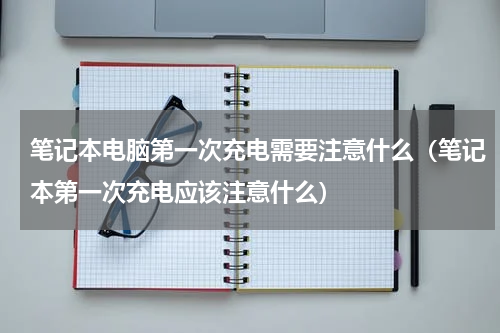 笔记本电脑第一次充电需要注意什么（笔记本第一次充电应该注意什么）