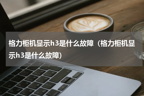 格力柜机显示h3是什么故障（格力柜机显示h3是什么故障）