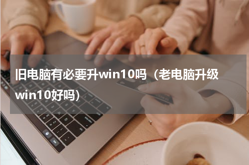 旧电脑有必要升win10吗（老电脑升级win10好吗）