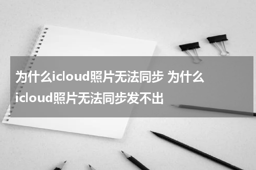 为什么icloud照片无法同步 为什么icloud照片无法同步发不出