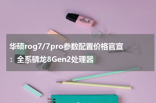 华硕rog7/7pro参数配置价格官宣：全系骁龙8Gen2处理器