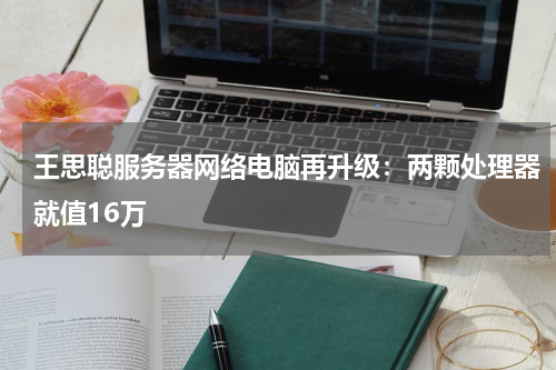 王思聪服务器网络电脑再升级：两颗处理器就值16万