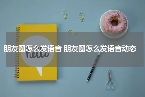 朋友圈怎么发语音 朋友圈怎么发语音动态