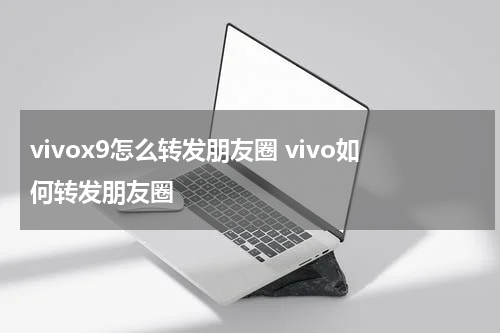 vivox9怎么转发朋友圈 vivo如何转发朋友圈
