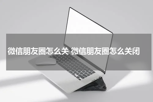 微信朋友圈怎么关 微信朋友圈怎么关闭