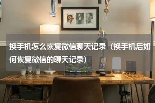 换手机怎么恢复微信聊天记录（换手机后如何恢复微信的聊天记录）