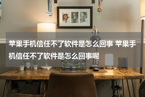 苹果手机信任不了软件是怎么回事 苹果手机信任不了软件是怎么回事呢