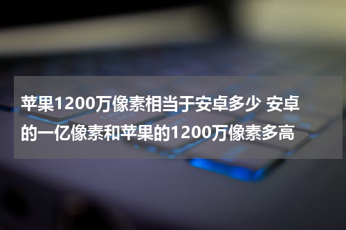 苹果1200万像素相当于安卓多少 安卓的一亿像素和苹果的1200万像素多高