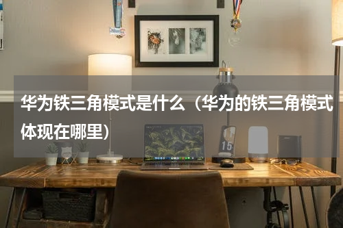 华为铁三角模式是什么（华为的铁三角模式体现在哪里）