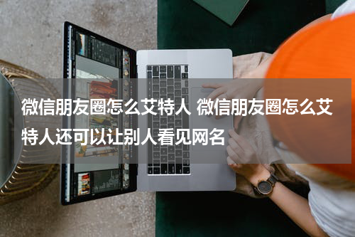 微信朋友圈怎么艾特人 微信朋友圈怎么艾特人还可以让别人看见网名
