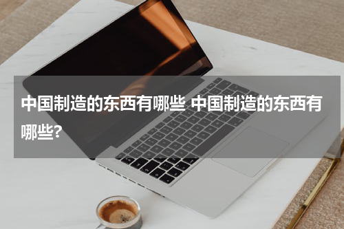 中国制造的东西有哪些 中国制造的东西有哪些?