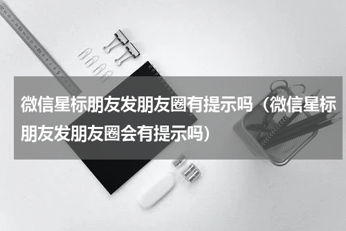 微信星标朋友发朋友圈有提示吗（微信星标朋友发朋友圈会有提示吗）