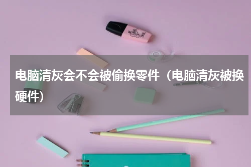 电脑清灰会不会被偷换零件（电脑清灰被换硬件）